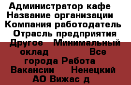 Администратор кафе › Название организации ­ Компания-работодатель › Отрасль предприятия ­ Другое › Минимальный оклад ­ 25 000 - Все города Работа » Вакансии   . Ненецкий АО,Вижас д.